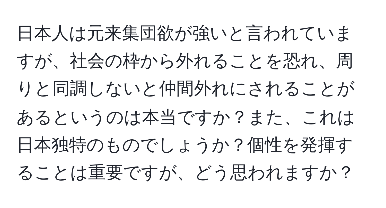 日本人は元来集団欲が強いと言われていますが、社会の枠から外れることを恐れ、周りと同調しないと仲間外れにされることがあるというのは本当ですか？また、これは日本独特のものでしょうか？個性を発揮することは重要ですが、どう思われますか？