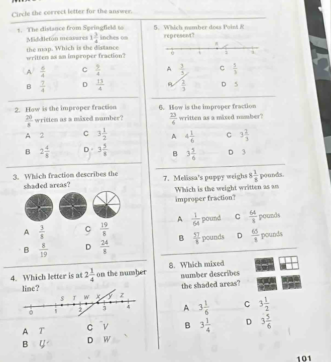 Circle the correct letter for the answer.
1. The distance from Springfield to 5. Which number does Point R
Middleton measures 1 3/4  inches on represent?
the map. Which is the distance
written as an improper fraction?
A
A  6/4  C  9/4   3/5  C  5/3 
B
B  7/4  D  13/4   2/3  D 5
2. How is the improper fraction 6. How is the improper fraction
 20/8  written as a mixed number?  23/6  written as a mixed number?
A 2 C 3 1/2  4 1/6  C 3 2/3 
A
B 2 4/8  D 3 5/8  D 3
B 3 5/6 
3. Which fraction describes the
shaded areas? 7. Melissa’s puppy weighs 8 1/8  pounds.
Which is the weight written as an
improper fraction?
A  1/64 
A  3/8  C  19/8  pound C  64/8  pounds
B  57/8 
B  8/19  D  24/8  pounds D  65/8  pounds
8. Which mixed
4. Which letter is at 2 1/4  on the numher number describes
the shaded areas?
A 3 1/6  C 3 1/2 
A T c v
B 3 1/4  D 3 5/6 
B y D W
101