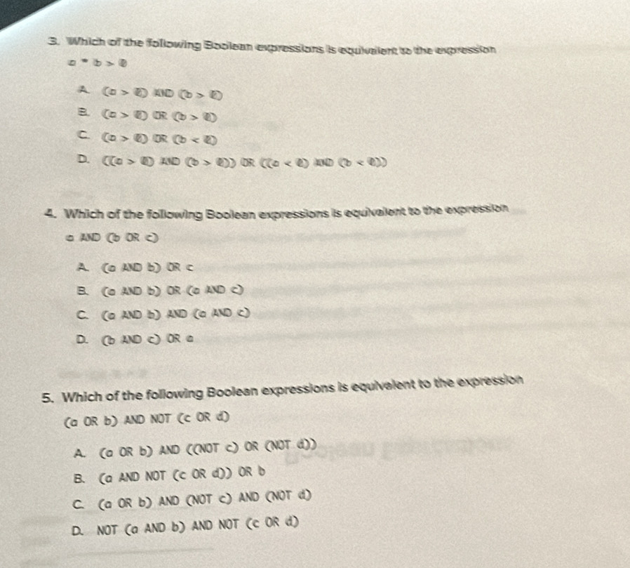 Which of the following Boolean expressions is equivalent to the expression
a^*b>0
A (a>e)AID(b>e)
B. (c>boxed i)(b>boxed i)
C. (a>b)(b)
D. ((a>l)AND(b>ell ))OR((a
4. Which of the following Boolean expressions is equivalent to the expression
□ AND (bORc)
A (aANDb) ) OR⊂
B. COAND b) 0 (aADc)
C.  varnothing A B b) ND(aADc)
D. ( bAND c) OR a
5. Which of the following Boolean expressions is equivalent to the expression
(a OR b) AND NOT (c OR d)
A. (a OR b) AND ((NOT c) OR (NOT d))
B. (a AND NOT (c OR d)) OR b
C. (a OR b) AND (NOT c) AND (NOT d)
D. NOT (a AND b) AND NOT (c OR d)