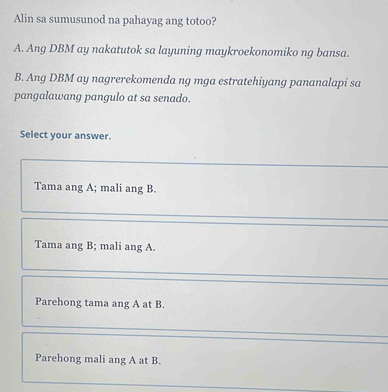 Alin sa sumusunod na pahayag ang totoo?
A. Ang DBM ay nakatutok sa layuning maykroekonomiko ng bansa.
B. Ang DBM ay nagrerekomenda ng mga estratehiyang pananalapi sa
pangalawang pangulo at sa senado.
Select your answer.
Tama ang A; mali ang B.
Tama ang B; mali ang A.
Parehong tama ang A at B.
Parehong mali ang A at B.