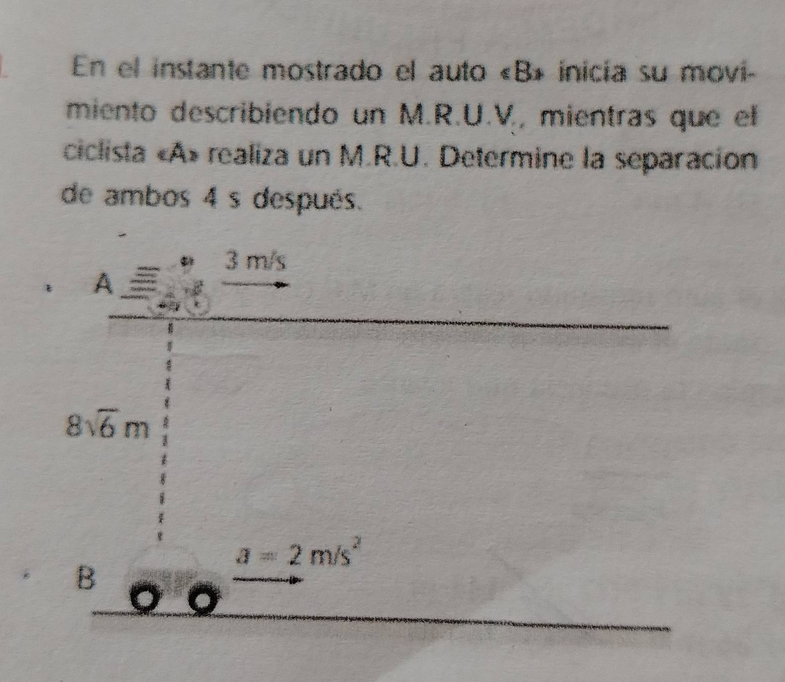 En el instante mostrado el auto «B» inicia su movi- 
miento describiendo un M.R.U.V, mientras que el 
ciclista «A» realiza un M.R.U. Determine la separación 
de ambos 4 s después.
A_ _ 3m to endarray beginarrayr 3m/s to endarray 
8sqrt(6)m
a=2m/s^2
B