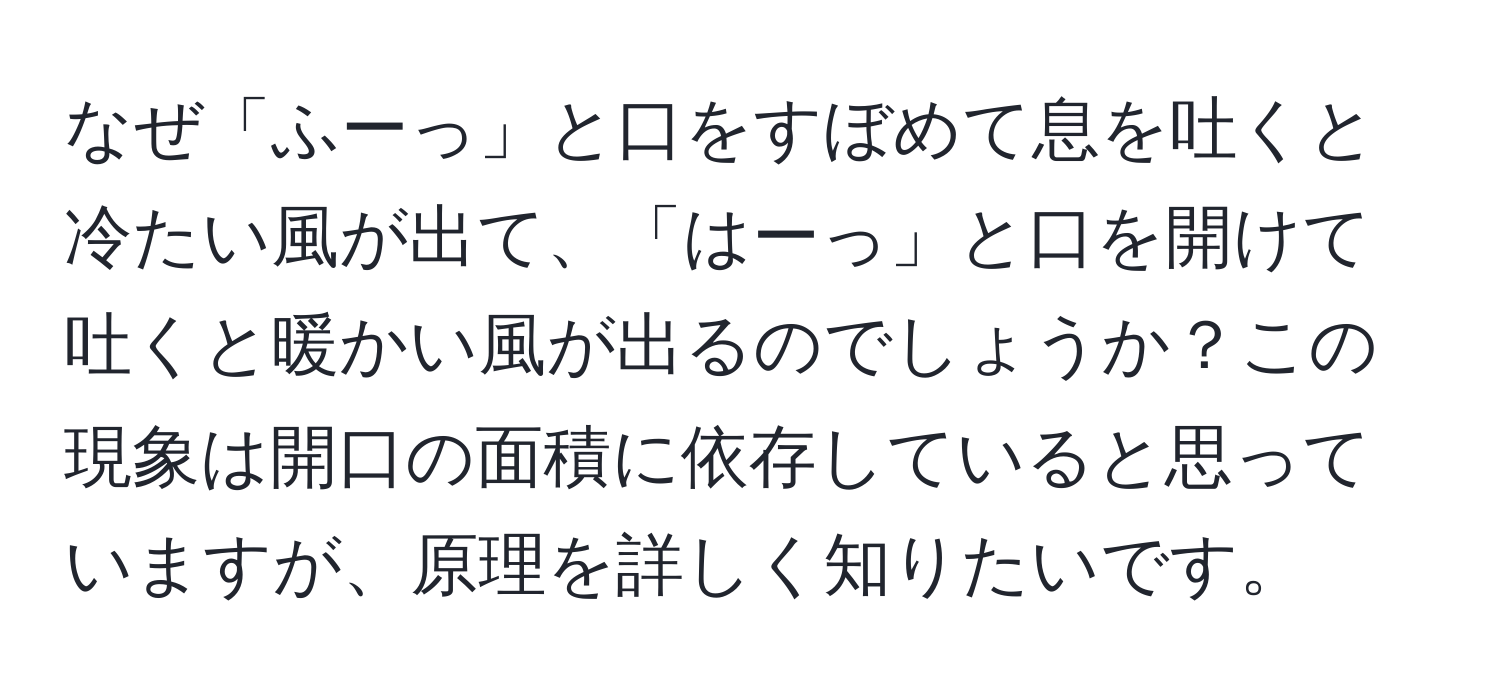 なぜ「ふーっ」と口をすぼめて息を吐くと冷たい風が出て、「はーっ」と口を開けて吐くと暖かい風が出るのでしょうか？この現象は開口の面積に依存していると思っていますが、原理を詳しく知りたいです。