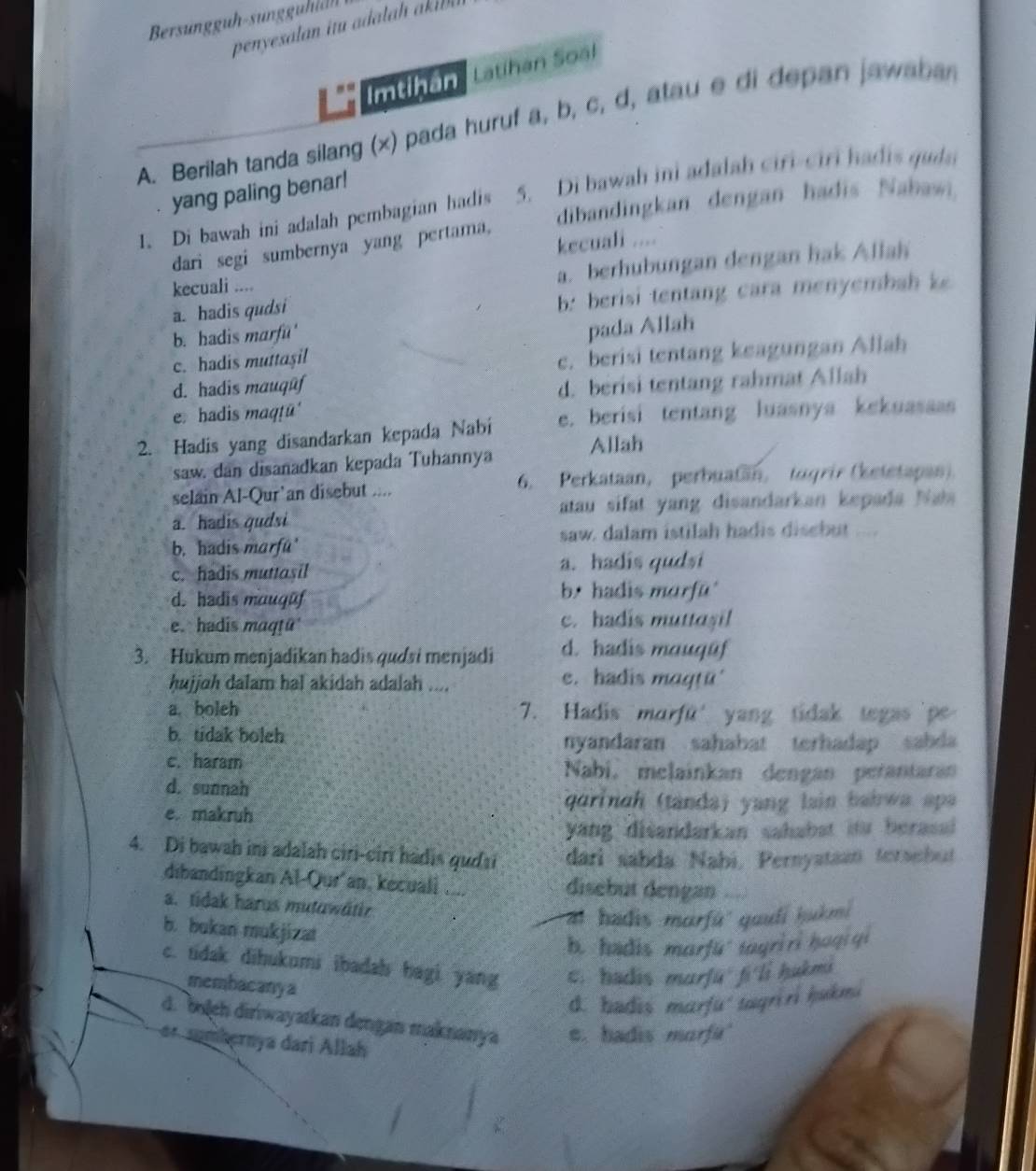 Bersungguh-sungguidh
penyesalan itu adalah akl 
Imtihân  Latihan Soál
A. Berilah tanda silang (x) pada huruf a, b, c, d, atau e di depan jawabar
yang paling benar!
1. Di bawah ini adalah pembagian hadis 5. Di bawah ini adalah ciri-ciri hadis quda
dari segi sumbernya yang pertama, dibandingkan dengan hadis Nabawi.
kecuali ....
kecuali ....
a. berhubungan dengan hak Allah
a. hadis qudsi
b: berisi tentang cara menyembah k
b. hadis marfu'
pada Allah
c. hadis muttaşil
c. berisi tentang keagungan Allah
d. hadis mauqūf
e. hadis maqṭū d. berisi tentang rahmat Allah
2. Hadis yang disandarkan kepada Nabí e. berisi tentang luasnya kekuasaas
saw. dan disanadkan kepada Tuhannya Allah
selain Al-Qur’an disebut .... 6. Perkataan, perbuatan, tugrir (ketetapan).
a. hadis qudsi  atau sifat yang disandarkan kepada Na
b. hadis marfu' saw. dalam istilah hadis disebut ....
c. hadis muttasil a. hadis qudsi
d. hadis mauguf b.  hadis murfu'
e. hadis maqṭü c. hadis muttaşil
3. Hukum menjadikan hadis qudsi menjadi d. hadis mauqūf
hujjah dalam hal akidah adalah .... e. hadis maqtü'
a boleh 7. Hadis morfü' yang tidak tegas p
b. tidak boleh
nyandaran sahabat terhadap sabda
c. haram Nabi, melainkan dengan perantaran
d. sunnah
e. makruh
qarinah (tandaj yang lain bahwa apa
yang disandarkan sahabat itu berasal 
4. Di bawah ini adalah ciri-ciri hadis gudti dari sabda Nabi, Pernyataan teraebut
dibandingkan Al-Qur'an, kecuali .... disebut dengan
a. tidak harus mutuwätir
al hadis marfú'' quufí hakmi
b. bukan mukjizat
b. hadis marfü tayriri hogiqi
c. tidak dihukumi ibadah bagi yang c. hadis murfūfi li hukma
membacanya
d. badis marfu' tagriri hakm.
d. boleh diriwayatkan dengan maknanya e. hadis morfu'
e  hernya dari Allah