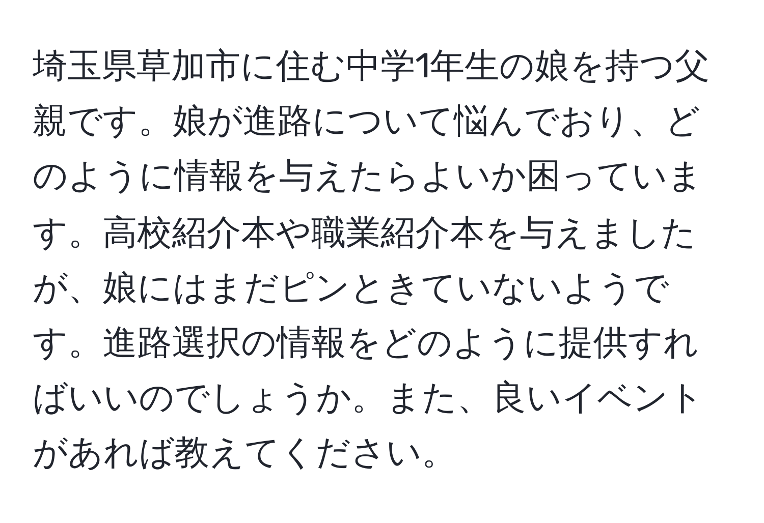 埼玉県草加市に住む中学1年生の娘を持つ父親です。娘が進路について悩んでおり、どのように情報を与えたらよいか困っています。高校紹介本や職業紹介本を与えましたが、娘にはまだピンときていないようです。進路選択の情報をどのように提供すればいいのでしょうか。また、良いイベントがあれば教えてください。