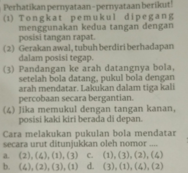 Perhatikan pernyataan-pernyataan berikut!
(1) Tongkat pemukul dipegang
menggunakan kedua tangan dengan
posisi tangan rapat.
(2) Gerakan awal, tubuh berdiri berhadapan
dalam posisi tegap.
(3) Pandangan ke arah datangnya bola,
setelah bola datang, pukul bola dengan
arah mendatar. Lakukan dalam tiga kali
percobaan secara bergantian.
(4) Jika memukul dengan tangan kanan,
posisi kaki kiri berada di depan.
Cara melakukan pukulan bola mendatar
secara urut ditunjukkan oleh nomor ....
a. (2),(4),(1),(3) C. (1),(3),(2),(4)
b. (4), (2), (3), (1) d. (3), (1), (4), (2)