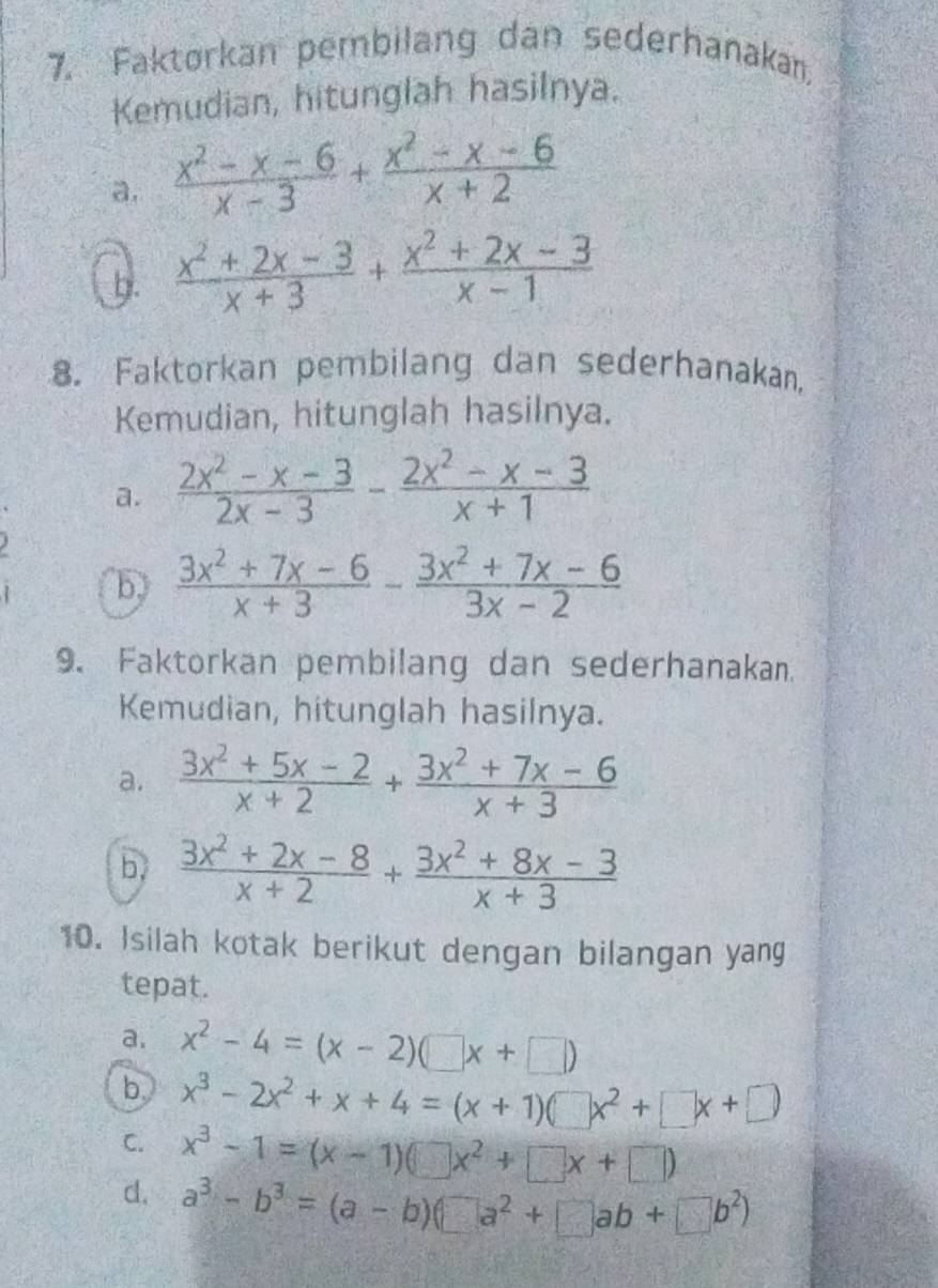 Faktorkan pembilang dan sederhanakan, 
Kemudian, hitunglah hasilnya. 
a.  (x^2-x-6)/x-3 + (x^2-x-6)/x+2 
b.  (x^2+2x-3)/x+3 + (x^2+2x-3)/x-1 
8. Faktorkan pembilang dan sederhanakan, 
Kemudian, hitunglah hasilnya. 
a.  (2x^2-x-3)/2x-3 - (2x^2-x-3)/x+1 
b  (3x^2+7x-6)/x+3 - (3x^2+7x-6)/3x-2 
9. Faktorkan pembilang dan sederhanakan. 
Kemudian, hitunglah hasilnya. 
a.  (3x^2+5x-2)/x+2 + (3x^2+7x-6)/x+3 
b  (3x^2+2x-8)/x+2 + (3x^2+8x-3)/x+3 
10. Isilah kotak berikut dengan bilangan yang 
tepat. 
a. x^2-4=(x-2)(□ x+□ )
b. x^3-2x^2+x+4=(x+1)(□ x^2+□ x+□ )
C. x^3-1=(x-1)(□ x^2+□ x+□ )
d. a^3-b^3=(a-b)(□ a^2+□ ab+□ b^2)