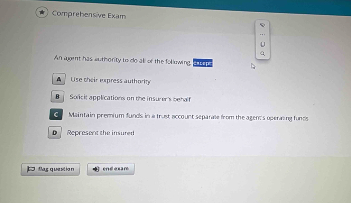 Comprehensive Exam
An agent has authority to do all of the following, except:
A Use their express authority
B Solicit applications on the insurer's behalf
G Maintain premium funds in a trust account separate from the agent's operating funds
D Represent the insured
flag question end exam