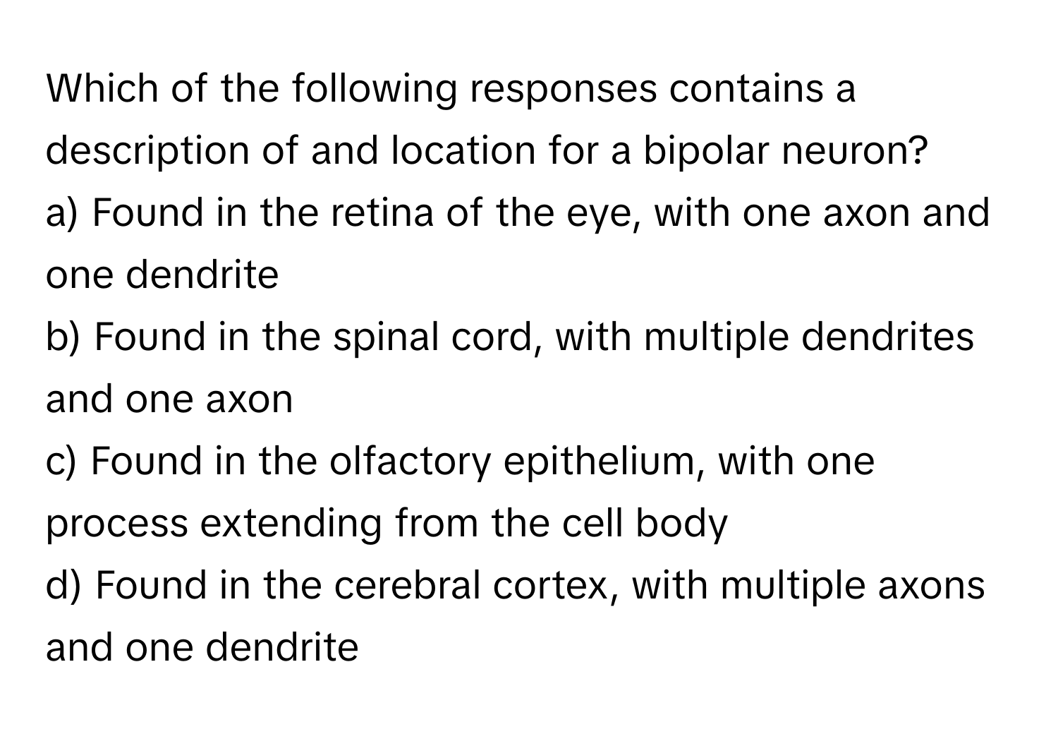 Which of the following responses contains a description of and location for a bipolar neuron?

a) Found in the retina of the eye, with one axon and one dendrite
b) Found in the spinal cord, with multiple dendrites and one axon
c) Found in the olfactory epithelium, with one process extending from the cell body
d) Found in the cerebral cortex, with multiple axons and one dendrite