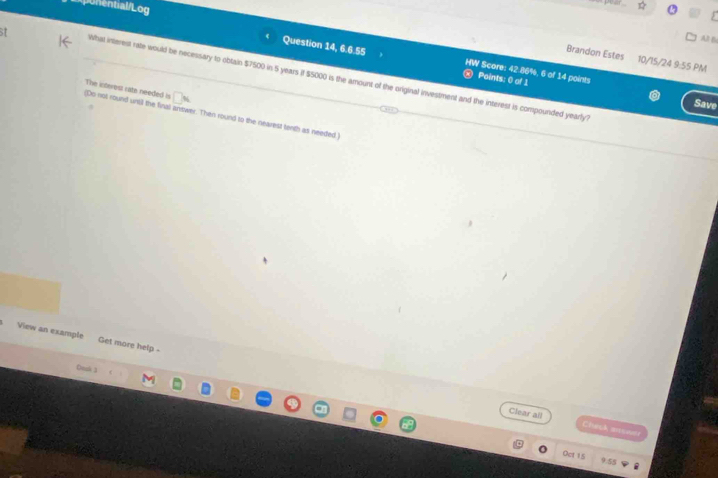 nential/Log 
Al B 
Brandon Estes 10/15/24 9:55 PM 
Question 14, 6.6.55 HW Score: 42.86%, 6 of 14 points 
What interest rafe would be necessary to oblain $7500 in 5 years if $5000 is the amount of the original investment and the interest is compounded yearly? 
Points: 0 of 1 
The interest rate needed is 
Save 
(Do not round unil the final antwer. Then round to the nearest tenth as needed ) 
View an example Get more help . 
Deah 3 
Clear all Chisk arswer 
Oct 15