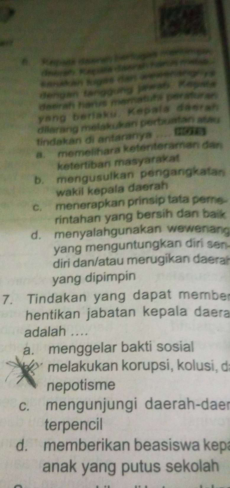 sanatan tuges dan wergnängn ys
dengan tanggung jawah Kepata
deerah harus mematuhi peraturan.
yang beriaku. Kepala deerah
dilarang melakukan perbuatan atau
tindakan di antaranya .... G
a. memelihara ketenteraman dan
ketertiban masyarakat
b. mengusulkan pengangkatan
wakil kepala daerah
c. menerapkan prinsip tata peme
rintahan yang bersih dan baik
d. menyalahgunakan wewenan
yang menguntungkan dir sn 
diri dan/atau merugikan daera
yang dipimpin
7. Tindakan yang dapat membe
hentikan jabatan kepala daera
adalah ..
a. menggelar bakti sosial
melakukan korupsi, kolusi, d
nepotisme
c. mengunjungi daerah-daer
terpencil
d. memberikan beasiswa kepa
anak yang putus sekolah