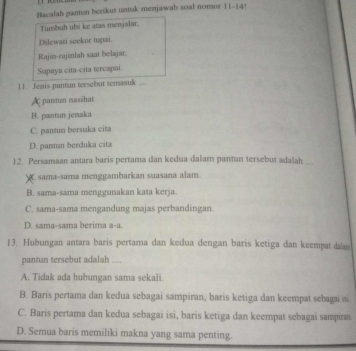 Rencana
Bacalah pantun berikut untuk menjawab soal nomor 11-14!
Tumbuh ubi ke atas menjalar,
Dilewati seekor tupai.
Rajin-rajinlah saat belajar,
Supaya cita-cita tercapai.
11. Jenis pantun tersebut temasuk ....
A pantun nasihat
B. pantun jenaka
C. pantun bersuka cita
D. pantun berduka cita
12. Persamaan antara baris pertama dan kedua dalam pantun tersebut adalah ....
A. sama-sama menggambarkan suasana alam.
B. sama-sama menggunakan kata kerja.
C. sama-sama mengandung majas perbandingan.
D. sama-sama berima a-a.
13. Hubungan antara baris pertama dan kedua dengan baris ketiga dan keempat dalam
pantun tersebut adalah ....
A. Tidak ada hubungan sama sekali.
B. Baris pertama dan kedua sebagai sampiran, baris ketiga dan keempat sebagai isi.
C. Baris pertama dan kedua sebagai isi, baris ketiga dan keempat sebagai sampiran.
D. Semua baris memiliki makna yang sama penting.