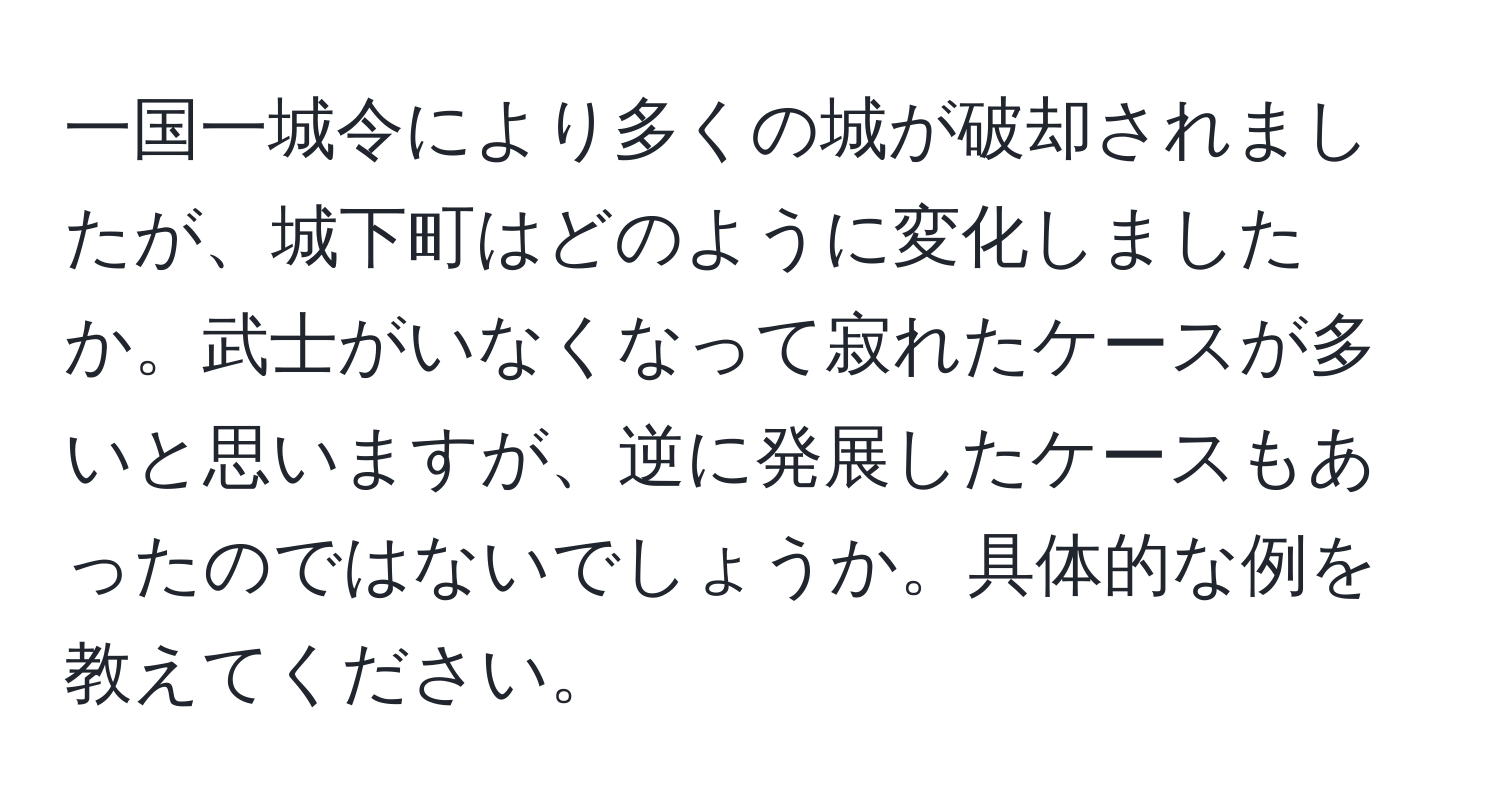 一国一城令により多くの城が破却されましたが、城下町はどのように変化しましたか。武士がいなくなって寂れたケースが多いと思いますが、逆に発展したケースもあったのではないでしょうか。具体的な例を教えてください。