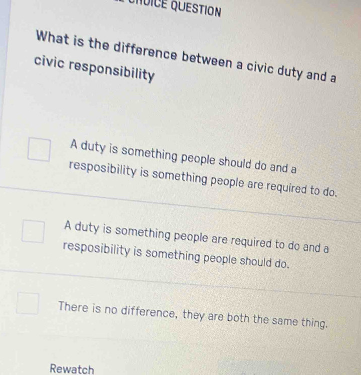 QNUICE QUESTION
What is the difference between a civic duty and a
civic responsibility
A duty is something people should do and a
resposibility is something people are required to do.
A duty is something people are required to do and a
resposibility is something people should do.
There is no difference, they are both the same thing.
Rewatch