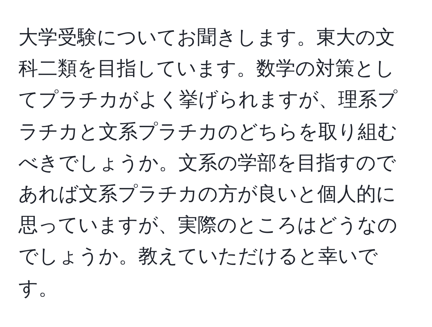 大学受験についてお聞きします。東大の文科二類を目指しています。数学の対策としてプラチカがよく挙げられますが、理系プラチカと文系プラチカのどちらを取り組むべきでしょうか。文系の学部を目指すのであれば文系プラチカの方が良いと個人的に思っていますが、実際のところはどうなのでしょうか。教えていただけると幸いです。