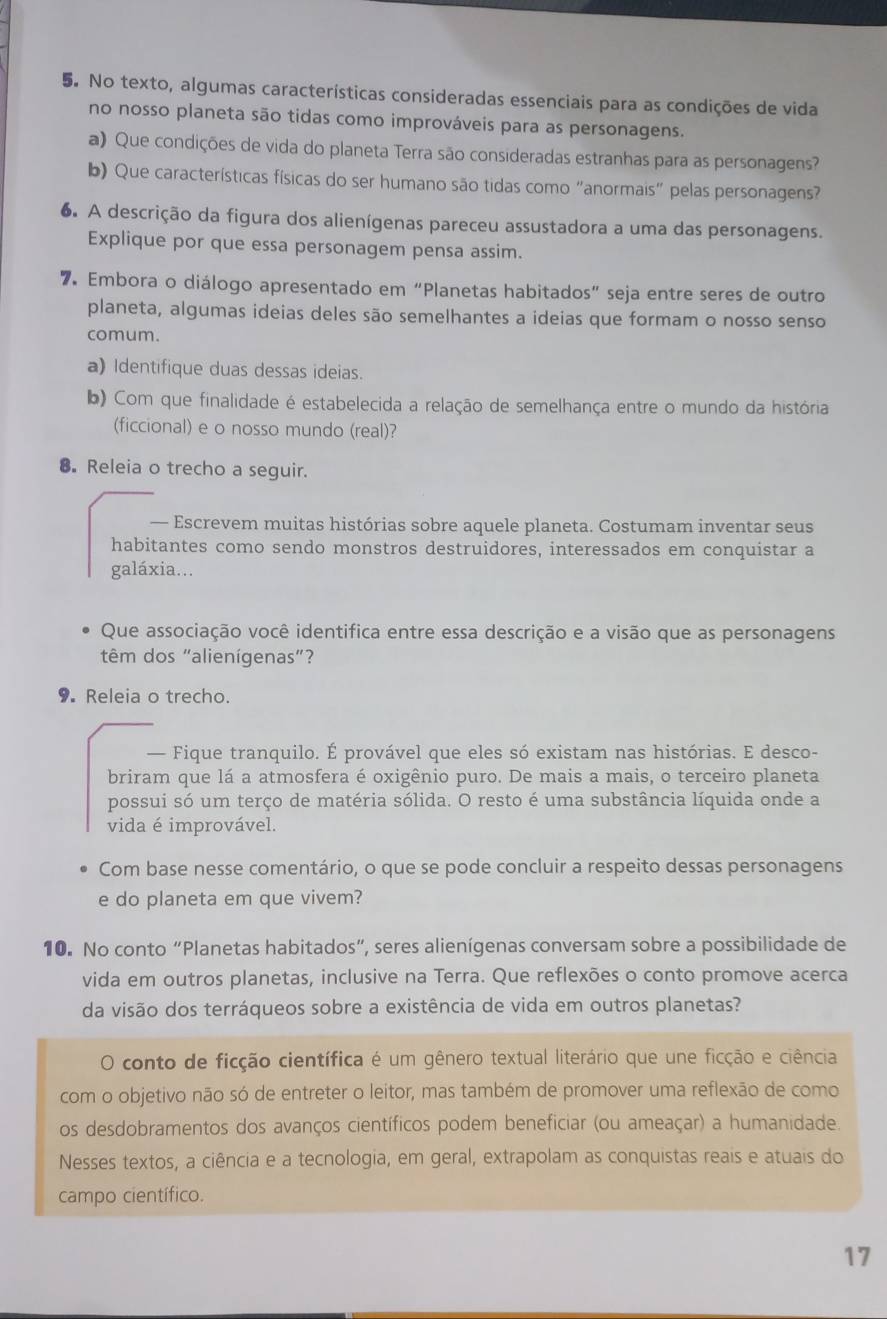 No texto, algumas características consideradas essenciais para as condições de vida
no nosso planeta são tidas como improváveis para as personagens.
a) Que condições de vida do planeta Terra são consideradas estranhas para as personagens?
b) Que características físicas do ser humano são tidas como "anormais" pelas personagens?
6. A descrição da figura dos alienígenas pareceu assustadora a uma das personagens.
Explique por que essa personagem pensa assim.
7. Embora o diálogo apresentado em “Planetas habitados” seja entre seres de outro
planeta, algumas ideias deles são semelhantes a ideias que formam o nosso senso
comum.
a) Identifique duas dessas ideias.
b) Com que finalidade é estabelecida a relação de semelhança entre o mundo da história
(ficcional) e o nosso mundo (real)?
8. Releia o trecho a seguir.
— Escrevem muitas histórias sobre aquele planeta. Costumam inventar seus
habitantes como sendo monstros destruidores, interessados em conquistar a
galáxia...
Que associação você identifica entre essa descrição e a visão que as personagens
têm dos "alienígenas”?
9. Releia o trecho.
— Fique tranquilo. É provável que eles só existam nas histórias. E desco-
briram que lá a atmosfera é oxigênio puro. De mais a mais, o terceiro planeta
possui só um terço de matéria sólida. O resto é uma substância líquida onde a
vida é improvável.
Com base nesse comentário, o que se pode concluir a respeito dessas personagens
e do planeta em que vivem?
10. No conto “Planetas habitados”, seres alienígenas conversam sobre a possibilidade de
vida em outros planetas, inclusive na Terra. Que reflexões o conto promove acerca
da visão dos terráqueos sobre a existência de vida em outros planetas?
conto de ficção científica é um gênero textual literário que une ficção e ciência
com o objetivo não só de entreter o leitor, mas também de promover uma reflexão de como
os desdobramentos dos avanços científicos podem beneficiar (ou ameaçar) a humanidade.
Nesses textos, a ciência e a tecnologia, em geral, extrapolam as conquistas reais e atuais do
campo científico.
17