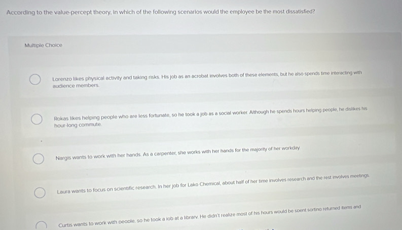 According to the value-percept theory, in which of the following scenarios would the employee be the most dissatisfied?
Multiple Choice
Lorenzo likes physical activity and taking risks. His job as an acrobat involves both of these elements, but he also spends time interacting with
audience members
Rokas likes helping people who are less fortunate, so he took a job as a social worker. Although he spends hours helping people, he dislikes his
hour -long commute.
Nargis wants to work with her hands. As a carpenter, she works with her hands for the majority of her workday
Laura wants to focus on scientific research. In her job for Lako Chemical, about half of her time involves research and the rest involves meetings.
Curtis wants to work with people, so he took a lob at a librarv. He didn't realize most of his hours would be soent sorting returned items and
