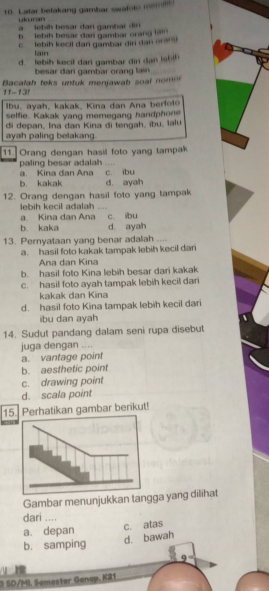 Latar belakang gambar swafole m
ukuran
a. lebih besar darí gambar di
b. lebih besar dari gambar orang !?!!
c. lebih kecil dan gambar dir da e a 
lain
d. lebih kecil dari gambar diri dan le
besar dari gambar orang lain
Bacalah teks untuk menjawab so a o 
11-13!
Ibu, ayah, kakak, Kina dan Ana berfol
selfie. Kakak yang memegang handphone
di depan, Ina dan Kina di tengah, ibu, lalu
ayah paling belakang.
11. Orang dengan hasil foto yang tampak
paling besar adalah ....
a. Kina dan Ana c. ibu
b. kakak d. ayah
12. Orang dengan hasil foto yang tampak
lebih kecil adalah ....
a. Kina dan Ana c. ibu
b. kaka d ayah
13. Pernyataan yang benar adalah ....
a. hasil foto kakak tampak lebih kecil dari
Ana dan Kina
b. hasil foto Kina lebih besar dari kakak
c. hasil foto ayah tampak lebih kecil dari
kakak dan Kina
d. hasil foto Kina tampak lebih kecil dari
ibu dan ayah
14. Sudut pandang dalam seni rupa disebut
juga dengan ....
a. vantage point
b. aesthetic point
c. drawing point
d. scala point
15. Perhatikan gambar berikut!
HO 1
Gambar menunjukkan tangga yang dilihat
dari ....
a. depan c. atas
d. bawah
b. samping
9
3 SD/MI. Semester Genap. K21