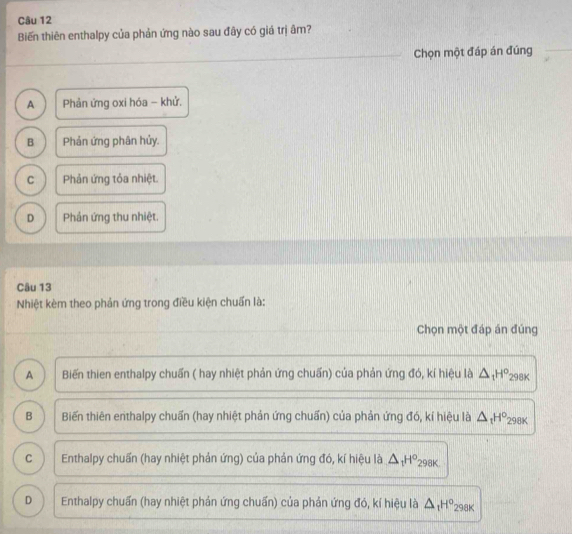 Biến thiên enthalpy của phản ứng nào sau đây có giá trị âm?
Chọn một đáp án đúng
A Phản ứng oxi hóa - khử.
B Phản ứng phân hủy.
C Phản ứng tỏa nhiệt.
D Phản ứng thu nhiệt.
Câu 13
Nhiệt kèm theo phản ứng trong điều kiện chuẩn là:
Chọn một đáp án đúng
A Biến thien enthalpy chuấn ( hay nhiệt phản ứng chuấn) của phản ứng đó, kí hiệu là △ _1H° 298K
B Biến thiên erthalpy chuẩn (hay nhiệt phản ứng chuẩn) của phản ứng đó, kí hiệu là △ _tH° 298K
C Enthalpy chuẩn (hay nhiệt phản ứng) của phản ứng đó, kí hiệu là △ _1H° 298K.
D Enthalpy chuấn (hay nhiệt phản ứng chuấn) của phản ứng đó, kí hiệu là △ _1H° 298K