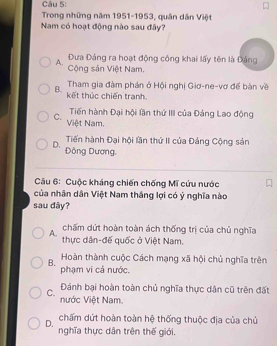 Trong những năm 1951-1953, quân dân Việt
Nam có hoạt động nào sau đây?
A.
Đưa Đảng ra hoạt động công khai lấy tên là Đáng
Cộng sản Việt Nam.
B. Tham gia đàm phán ở Hội nghị Giơ-ne-vơ đế bàn về
kết thúc chiến tranh.
C. Tiến hành Đại hội lần thứ III của Đảng Lao động
Việt Nam.
D. Tiến hành Đại hội lần thứ II của Đảng Cộng sản
Đông Dương.
Câu 6: Cuộc kháng chiến chống Mĩ cứu nước
của nhân dân Việt Nam thắng lợi có ý nghĩa nào
sau đây?
A.
chấm dứt hoàn toàn ách thống trị của chủ nghĩa
thực dân-đế quốc ở Việt Nam.
B.
Hoàn thành cuộc Cách mạng xã hội chủ nghĩa trên
phạm vi cả nước.
C.
Đánh bại hoàn toàn chủ nghĩa thực dân cũ trên đất
nước Việt Nam.
D. chấm dứt hoàn toàn hệ thống thuộc địa của chủ
nghĩa thực dân trên thế giới.