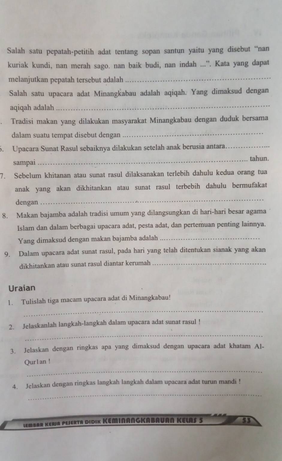 Salah satu pepatah-petitih adat tentang sopan santun yaitu yang disebut “nan
kuriak kundi, nan merah sago. nan baik budi, nan indah ...”. Kata yang dapat
melanjutkan pepatah tersebut adalah
_
Salah satu upacara adat Minangkabau adalah aqiqah. Yang dimaksud dengan
aqiqah adalah
_
Tradisi makan yang dilakukan masyarakat Minangkabau dengan duduk bersama
dalam suatu tempat disebut dengan
_
6. Upacara Sunat Rasul sebaiknya dilakukan setelah anak berusia antara._
_tahun.
sampai
7. Sebelum khitanan atau sunat rasul dilaksanakan terlebih dahulu kedua orang tua
anak yang akan dikhitankan atau sunat rasul terbebih dahulu bermufakat
dengan
_
8. Makan bajamba adalah tradisi umum yang dilangsungkan di hari-hari besar agama
Islam dan dalam berbagai upacara adat, pesta adat, dan pertemuan penting lainnya.
Yang dimaksud dengan makan bajamba adalah_
9. Dalam upacara adat sunat rasul, pada hari yang telah ditentukan sianak yang akan
dikhitankan atau sunat rasul diantar kerumah_
Uraian
1. Tulislah tiga macam upacara adat di Minangkabau!
_
2. Jelaskanlah langkah-langkah dalam upacara adat sunat rasul !
_
3. Jelaskan dengan ringkas apa yang dimaksud dengan upacara adat khatam Al-
Qur1an !
_
4. Jelaskan dengan ringkas langkah langkah dalam upacara adat turun mandi !
_
LEMBAR KERJA PESERTA DIDIK KEMINANGKABAUAN KELAS 5 53