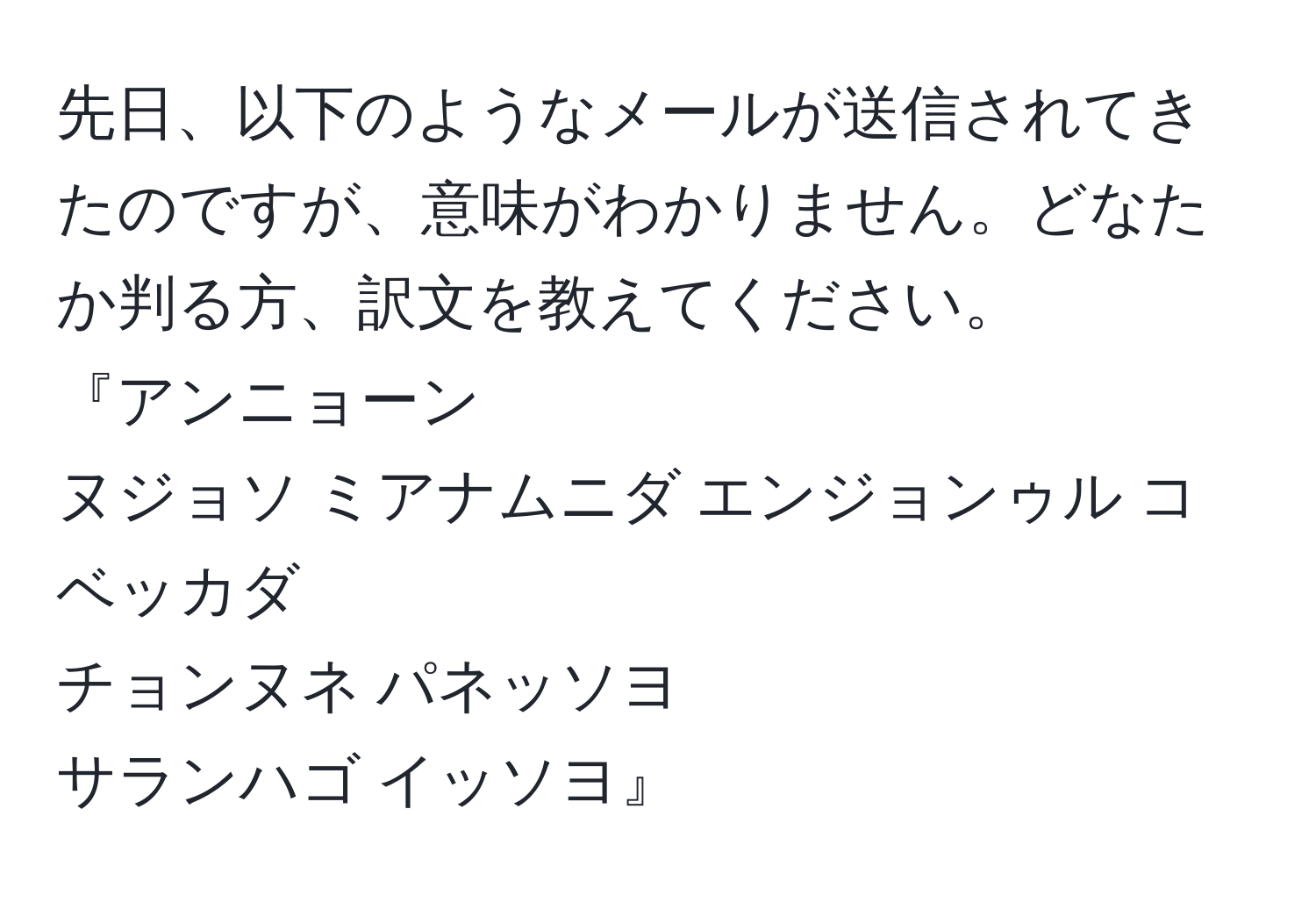 先日、以下のようなメールが送信されてきたのですが、意味がわかりません。どなたか判る方、訳文を教えてください。  
『アンニョーン  
ヌジョソ ミアナムニダ エンジョンゥル コベッカダ  
チョンヌネ パネッソヨ  
サランハゴ イッソヨ』