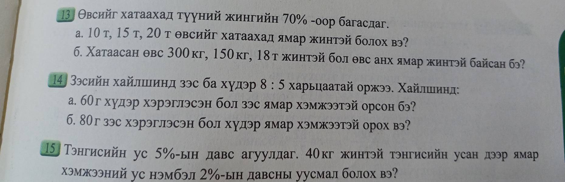 13 Θвсийг хатаахад тууний хингийη 70% -оор багасдаг. 
а. 10 т, 15 т, 20 т θвсийг хатаахад ямар жинтэй болох в? 
б. Χатаасан θвс 300кг, 150кг, 18тжинтэй бол θвс анх ямар жинтэйбайсан б? 
14, Зэсийн хайлшинд зэс ба худэ 8 :5 ∫харьцааτай оржээ. Χайлшинл: 
а. бОгхудэр хэрэглэсэн бол зэс ямар хэмжээтэй орсон бэ? 
б. 8Ог зэс хэрэглэсэн бол худэр ямар хэмжээтэй орох вэ?
15 Тэнгисийн ус 5% -ын давс агуулдаг. 40кг жинтэй тэнгисийн усан дээр лмар 
хэмжээний ус нэмбэл 2‰ -ын давсны уусмал болох вэ?