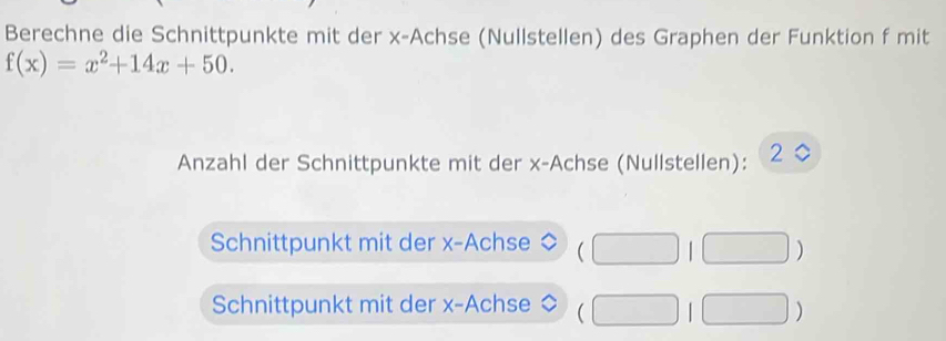 Berechne die Schnittpunkte mit der x -Achse (Nullstellen) des Graphen der Funktion f mit
f(x)=x^2+14x+50. 
Anzahl der Schnittpunkte mit der x -Achse (Nullstellen): 2 
Schnittpunkt mit der x -Achse (□ . | 
Schnittpunkt mit der x -Achse (□ □ )