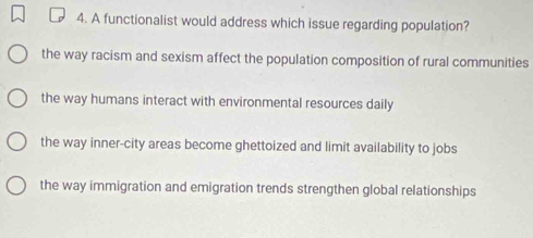 A functionalist would address which issue regarding population?
the way racism and sexism affect the population composition of rural communities
the way humans interact with environmental resources daily
the way inner-city areas become ghettoized and limit availability to jobs
the way immigration and emigration trends strengthen global relationships