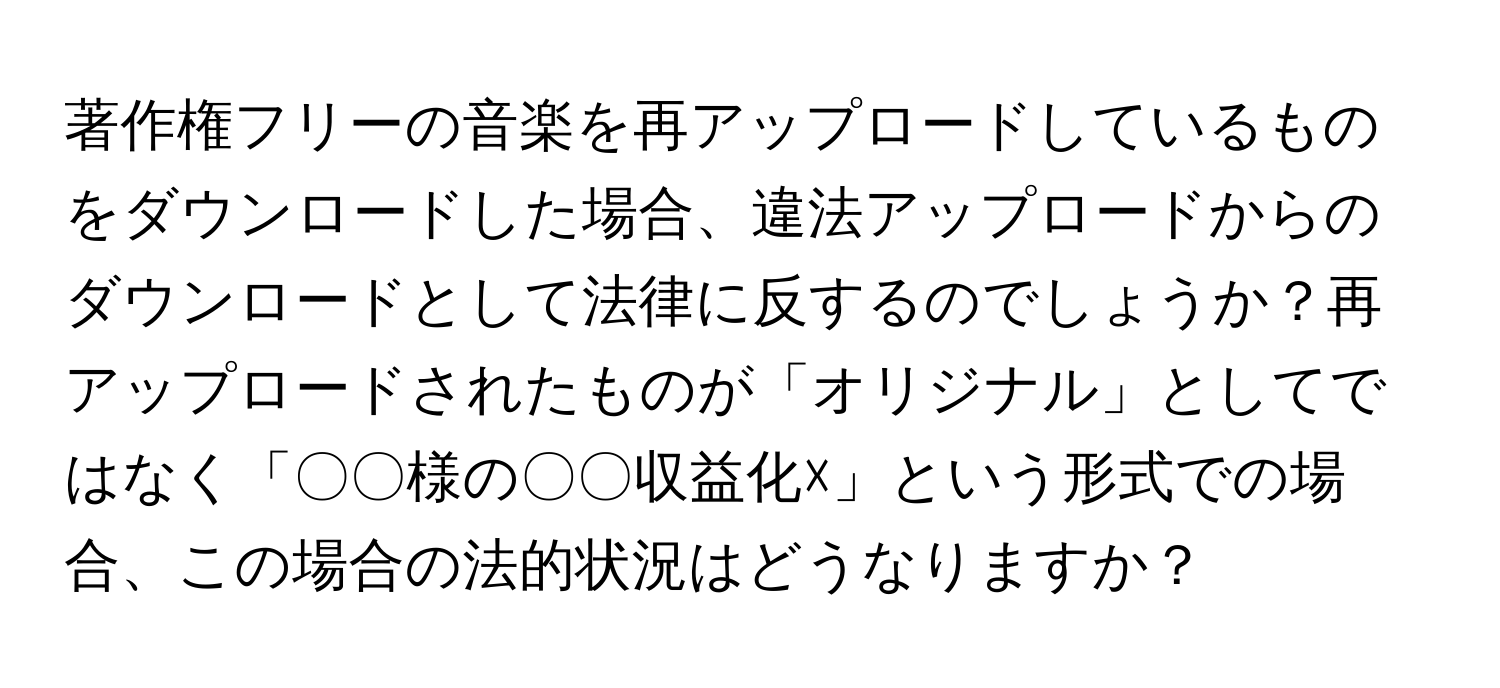 著作権フリーの音楽を再アップロードしているものをダウンロードした場合、違法アップロードからのダウンロードとして法律に反するのでしょうか？再アップロードされたものが「オリジナル」としてではなく「〇〇様の〇〇収益化☓」という形式での場合、この場合の法的状況はどうなりますか？