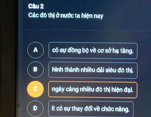 Các đô thị ở nước ta hiện nay
A có sự đồng bộ về cơ sở hạ tầng.
B hình thành nhiều dải siêu đô thị.
C ngày càng nhiều đô thị hiện đại.
D ít có sự thay đổi về chức năng.