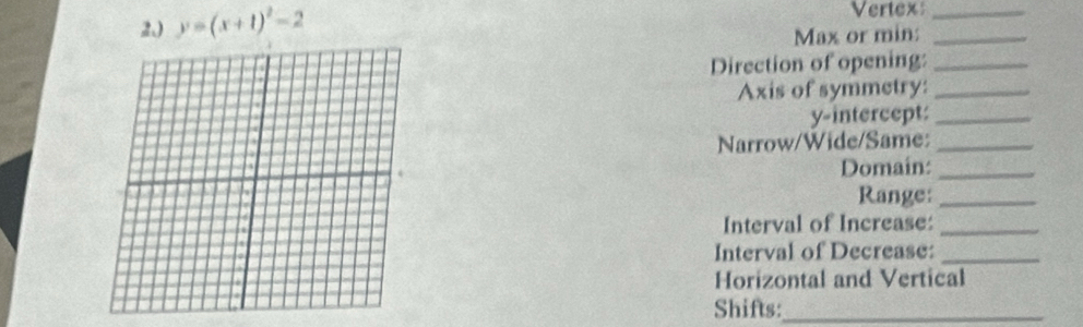 2,) y=(x+1)^2-2
Vertex_ 
Max or min:_ 
Direction of opening:_ 
Axis of symmetry:_ 
y-intercept:_ 
Narrow/Wide/Same:_ 
Domain:_ 
Range:_ 
Interval of Increase:_ 
Interval of Decrease:_ 
Horizontal and Vertical 
Shifts:_