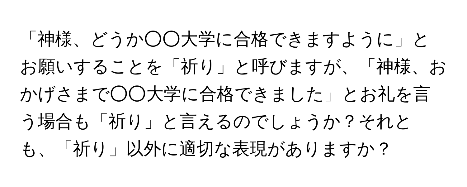 「神様、どうか○○大学に合格できますように」とお願いすることを「祈り」と呼びますが、「神様、おかげさまで○○大学に合格できました」とお礼を言う場合も「祈り」と言えるのでしょうか？それとも、「祈り」以外に適切な表現がありますか？