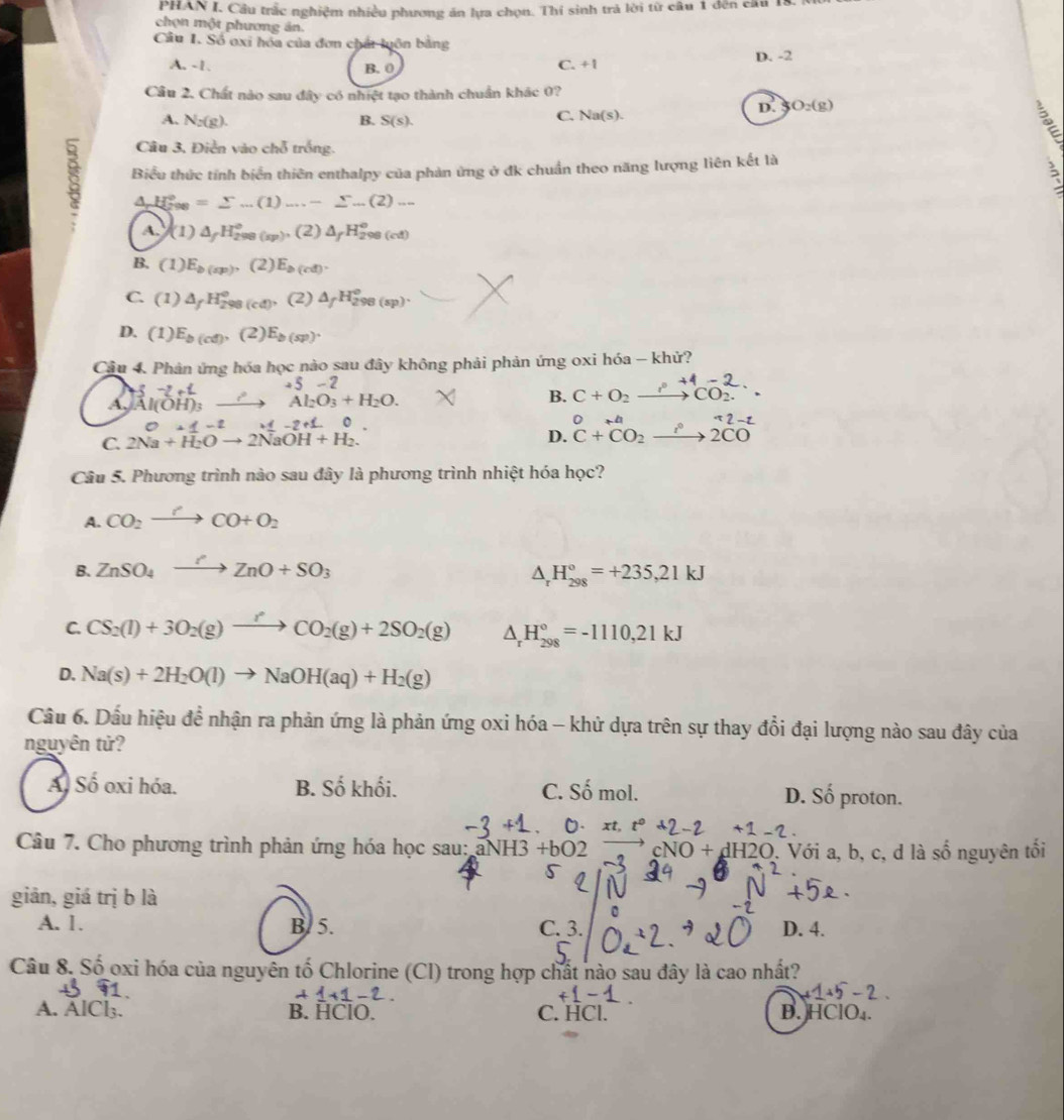 PHAN I. Cầu trắc nghiệm nhiều phương ăn lựa chọn. Thí sinh trả lời từ câu 1 đến cầu 1
chọn một phương án.
Câu 1. Số oxi hóa của đơn chất luôn bằng
A. -1 B. 0 C. +1 D. -2
Câu 2. Chất nào sau đây có nhiệt tạo thành chuẩn khác 0?
D. SO_2(g)
A. N_2(g). B. S(s).
C. Na(s).
Câu 3, Điễn vào chỗ trống.
Biểu thức tính biển thiên enthalpy của phản ứng ở đk chuẩn theo năng lượng liên kết là
A, H_(298)°=sumlimits ..(1)....-sumlimits ...(2)...
A. (1) △ _fH_(298(sp))°,(2) △ _fH_(298(cd))°
B. (1) E_b(sp), (2) E_b(cd).
C. (1) △ _fH_(298)° (cd) (2) △ _fH_(298(sp))^o.
D. (1) E_b(cd), (2) E_b(sp).
Câu 4. Phản ứng hóa học nào sau đây không phải phản ứng oxi hóa - khử?
+5-2
A. Al(OH)_3 to Al_2O_3+H_2O. B. c + o   co
C. 2Na^(+1-2 H_2)Oto 2NaOH+H_2.endarray 
D. ^^O+^mu Nendarray beginarrayr  un^+CO 2COendarray 
Câu 5. Phương trình nào sau đây là phương trình nhiệt hóa học?
A. CO_2xrightarrow r+CO+O_2
B. ZnSO_4to ZnO+SO_3 △ _rH_(298)°=+235,21kJ
C. CS_2(l)+3O_2(g)to CO_2(g)+2SO_2(g) △ _rH_(298)°=-1110,21kJ
D. Na(s)+2H_2O(l)to NaOH(aq)+H_2(g)
Câầu 6. Dấu hiệu để nhận ra phản ứng là phản ứng oxi hóa - khử dựa trên sự thay đổi đại lượng nào sau đây của
nguyên tử?
Al Số oxi hóa. B. Số khối. C. Somomol. D. Số proton.
· xt,t^0+2-2+1-2.
Câu 7. Cho phương trình phản ứng hóa học sau: NH3+bO2 cNO+dH2O. Với a, b, c, d là số nguyên tối
giản, giá trị b là
A. 1. B. 5. C. 3. D. 4.
Câu 8. Số oxi hóa của nguyên tố Chlorine (Cl) trong hợp chất nào sau đây là cao nhất?
1+1-2.
A. AlCl₃. B. HClO. C. HCl. B. HClO₄.