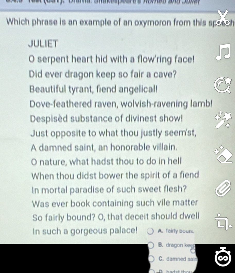 Brama: Shakespeares Romab and Sonat
Which phrase is an example of an oxymoron from this spotoh
JULIET
O serpent heart hid with a flow'ring face!
Did ever dragon keep so fair a cave?
Beautiful tyrant, fiend angelical!
Dove-feathered raven, wolvish-ravening lamb!
Despisèd substance of divinest show!
Just opposite to what thou justly seem'st,
A damned saint, an honorable villain.
X x
O nature, what hadst thou to do in hell
When thou didst bower the spirit of a fiend
In mortal paradise of such sweet flesh?
Was ever book containing such vile matter
So fairly bound? O, that deceit should dwell
In such a gorgeous palace! A. fairly bounk
B. dragon keen
C. damned sain
D bads t thou