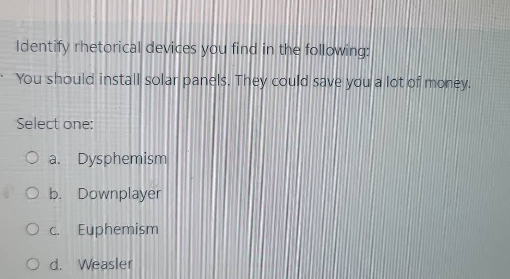 Identify rhetorical devices you find in the following:
You should install solar panels. They could save you a lot of money.
Select one:
a. Dysphemism
b. Downplayer
c. Euphemism
d. Weasler