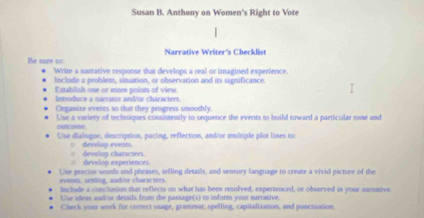 Susan B. Anthony on Women’s Right to Vote 
Narrative Writer's Checklist 
Be sure to: 
Write a narrative response that develops a real or imagined experience. 
Include a problem, situation, or observation and its significance. 
Establish one or more points of view. 
Introduce a narrator and/or characters. 
Organize events so that they progress smoothly. 
Use a variery of techniques consistently to sequence the events to build toward a particular tone and 
outcome. 
Use dialogue, description, pacing, reflection, and/or multiple plot lines to: 
develop events. 
develop characters. 
develop experiences. 
Use precise words and phrases, telling details, and sensory language to create a vivid picture of the 
events, sesting, and/or characters. 
Include a conclusion that reflects on what has been resolved, experienced, or observed in your narrative 
Use ideas and or details from the passage(s) to inform your narrative. 
Check your work for correct usage, grammar, spelling, capitalization, and puncsuation.