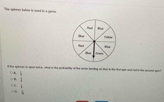 The spinner below is used in a game.
If the spinner is spun twice, what is the probability of the arrow landing on blue in the first spin and red in the second spin?
A.  1/4 
B.  3/4 
C.  1/8 
D.  1/16 