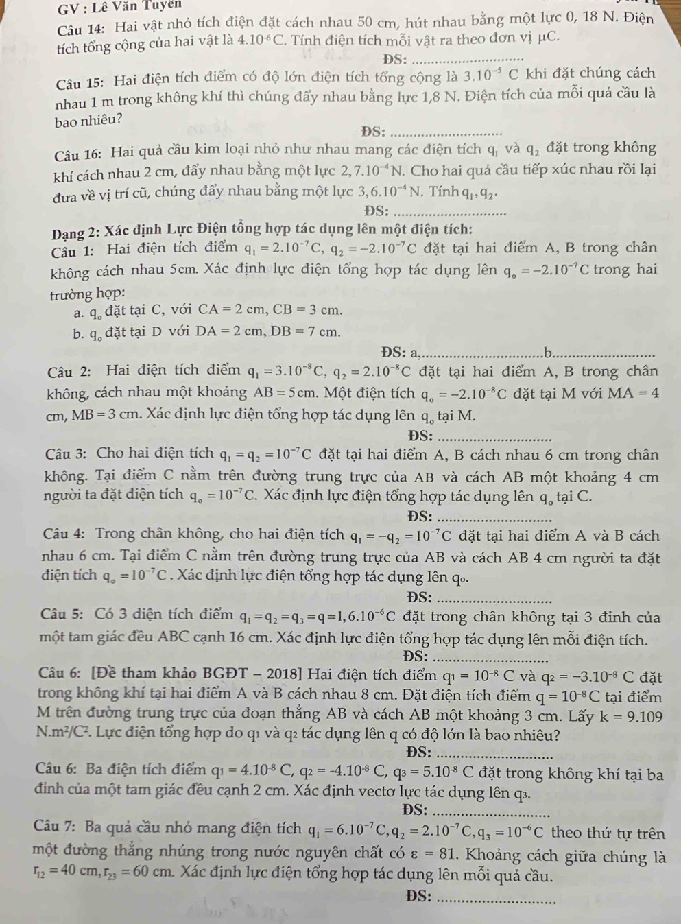 GV : Lê Văn Tuyên
Câu 14: Hai vật nhỏ tích điện đặt cách nhau 50 cm, hút nhau bằng một lực 0, 18 N. Điện
tích tổng cộng của hai vật là 4.10^(-6)C T. Tính điện tích mỗi vật ra theo đơn vị μC.
DS:_
Câu 15: Hai điện tích điểm có độ lớn điện tích tổng cộng là 3.10^(-5)C khi đặt chúng cách
nhau 1 m trong không khí thì chúng đẩy nhau bằng lực 1,8 N. Điện tích của mỗi quả cầu là
bao nhiêu?
DS:_
Câu 16: Hai quả cầu kim loại nhỏ như nhau mang các điện tích q_1 và q_2 đặt trong không
khí cách nhau 2 cm, đẩy nhau bằng một lực 2,7.10^(-4)N T. Cho hai quả cầu tiếp xúc nhau rồi lại
đưa về vị trí cũ, chúng đẩy nhau bằng một lực 3,6.10^(-4)N. Tín nq_1,q_2.
DS:_
Dạng 2: Xác định Lực Điện tổng hợp tác dụng lên một điện tích:
Câu 1: Hai điện tích điểm q_1=2.10^(-7)C,q_2=-2.10^(-7)C đặt tại hai điểm A, B trong chân
không cách nhau 5cm. Xác định lực điện tổng hợp tác dụng lên q_o=-2.10^(-7)C trong hai
trường hợp:
a. q_o đặt tại C, với CA=2cm,CB=3cm.
b. q đặt tại D với DA=2cm,DB=7cm.
OS:a _ .b._
Câu 2: Hai điện tích điểm q_1=3.10^(-8)C,q_2=2.10^(-8)C đặt tại hai điểm A, B trong chân
không, cách nhau một khoảng AB=5cm. Một điện tích q_o=-2.10^(-8)C đặt tại M với MA=4
cm, MB=3cm 1. Xác định lực điện tổng hợp tác dụng lên q_otaiM.
DS:_
Câu 3: Cho hai điện tích q_1=q_2=10^(-7)C đặt tại hai điểm A, B cách nhau 6 cm trong chân
không. Tại điểm C nằm trên đường trung trực của AB và cách AB một khoảng 4 cm
người ta đặt điện tích q_o=10^(-7)C.  Xác định lực điện tổng hợp tác dụng lên q_o tại C.
DS:_
*  Câu 4: Trong chân không, cho hai điện tích q_1=-q_2=10^(-7)C đặt tại hai điểm A và B cách
nhau 6 cm. Tại điểm C nằm trên đường trung trực của AB và cách AB 4 cm người ta đặt
điện tích q_o=10^(-7)C Xác định lực điện tổng hợp tác dụng lên q.
DS:_
Câu 5: Có 3 diện tích điểm q_1=q_2=q_3=q=1,6.10^(-6)C đặt trong chân không tại 3 đỉnh của
một tam giác đều ABC cạnh 16 cm. Xác định lực điện tổng hợp tác dụng lên mỗi điện tích.
DS:_
Câu 6: [Đề tham khảo BGĐT - 2018] Hai điện tích điểm q_1=10^(-8)C và q_2=-3.10^(-8)C đặt
trong không khí tại hai điểm A và B cách nhau 8 cm. Đặt điện tích điểm q=10^(-8)C tại điểm
M trên đường trung trực của đoạn thẳng AB và cách AB một khoảng 3 cm. Lấy k=9.109
N.m^2/C^2 7. Lực điện tổng hợp do q1 và q₂ tác dụng lên q có độ lớn là bao nhiêu?
DS:_
Câu 6: Ba điện tích điểm q_1=4.10^(-8)C,q_2=-4.10^(-8)C,q_3=5.10^(-8)C đặt trong không khí tại ba
định của một tam giác đều cạnh 2 cm. Xác định vectơ lực tác dụng lên q.
DS:_
Câu 7: Ba quả cầu nhỏ mang điện tích q_1=6.10^(-7)C,q_2=2.10^(-7)C,q_3=10^(-6)C theo thứ tự trên
một đường thắng nhúng trong nước nguyên chất có varepsilon =81 1. Khoảng cách giữa chúng là
r_12=40cm,r_23=60cm m Xác định lực điện tổng hợp tác dụng lên mỗi quả cầu.
DS:_