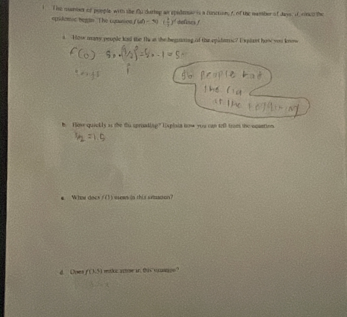 The number ot people with the n_32 during an spidems is a tunction, f. of the number of days, df since the 
epidemic began. The cquation f(d)=30( 3/2 )^d defines / 
a How many people had the flu at the begning of the epidemic? Explum how you know 
b. Flow quickly is the flu spreading? Explain how you can tell from the equation. 
e What does f(1) mean in this situation? 
d. Does f(3.5) make sense in this stuation?