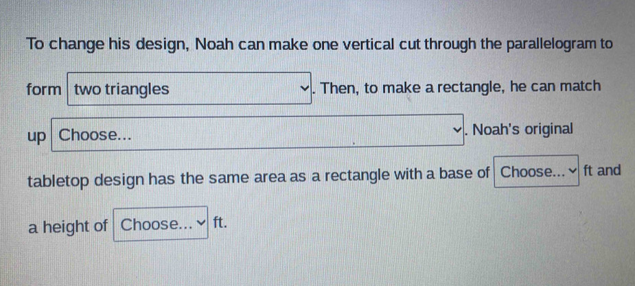 To change his design, Noah can make one vertical cut through the parallelogram to 
form two triangles . Then, to make a rectangle, he can match 
up Choose... . Noah's original 
tabletop design has the same area as a rectangle with a base of Choose... ft and 
a height of Choose... ft.