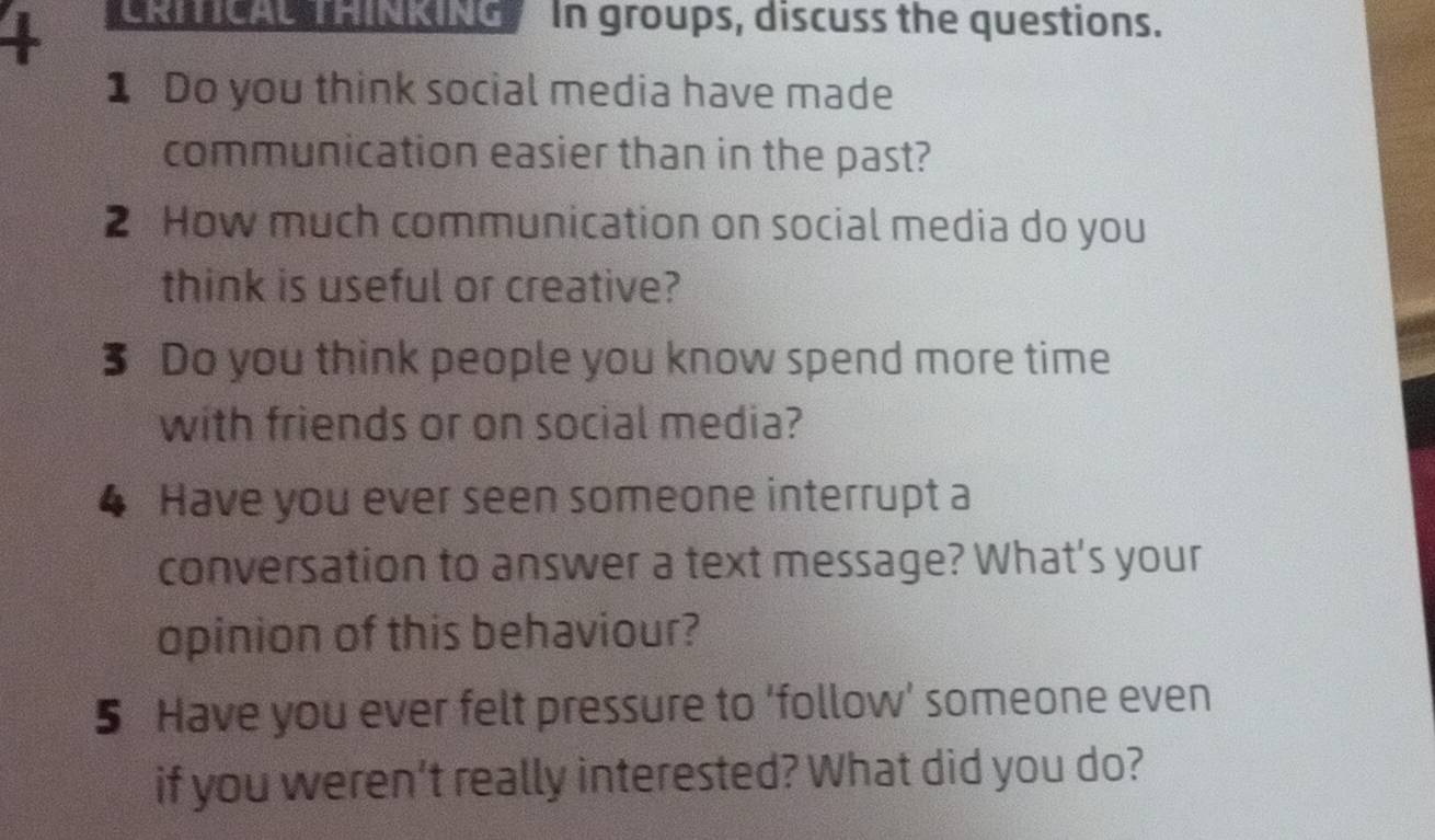 + In groups, discuss the questions. 
1 Do you think social media have made 
communication easier than in the past? 
2 How much communication on social media do you 
think is useful or creative? 
3 Do you think people you know spend more time 
with friends or on social media? 
4 Have you ever seen someone interrupt a 
conversation to answer a text message? What's your 
opinion of this behaviour? 
5 Have you ever felt pressure to 'follow' someone even 
if you weren’t really interested? What did you do?