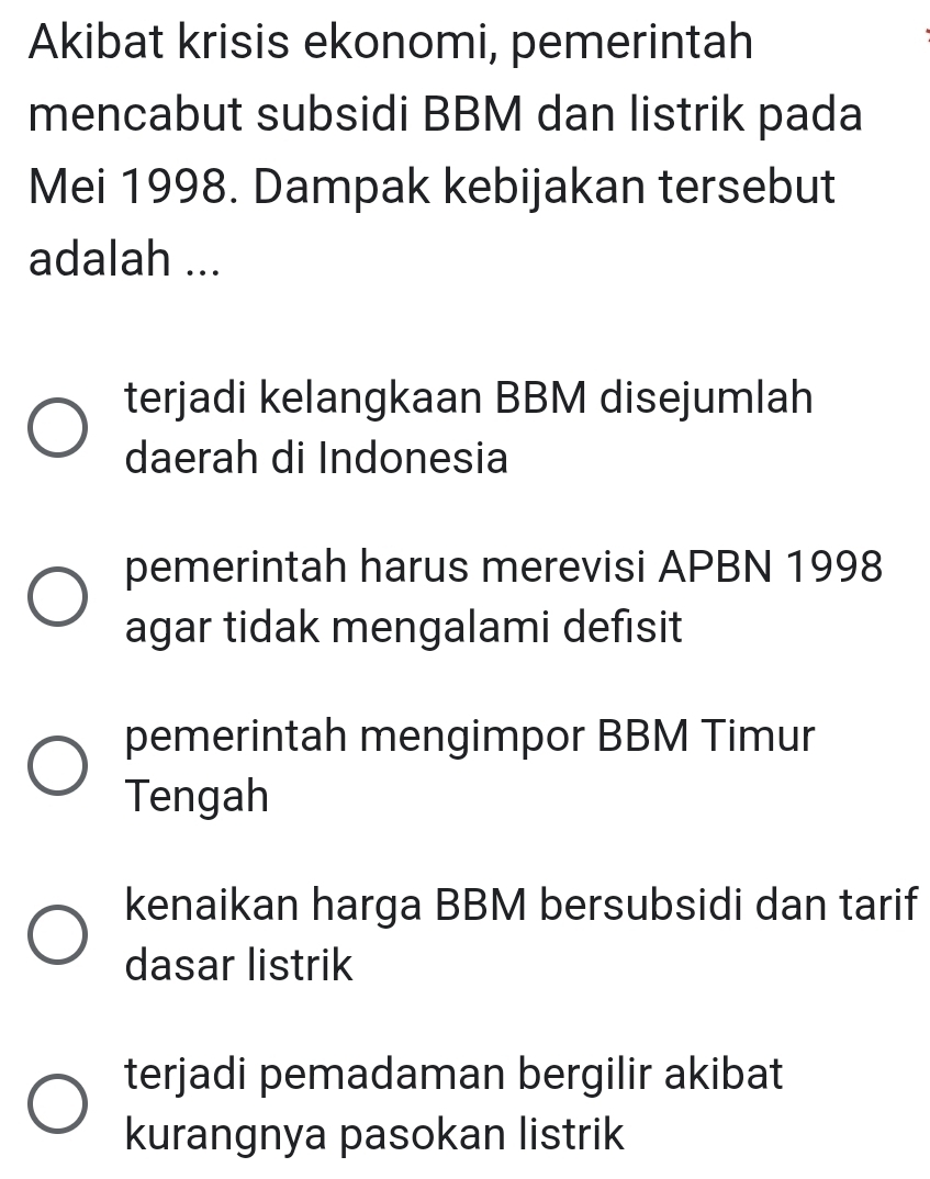 Akibat krisis ekonomi, pemerintah
mencabut subsidi BBM dan listrik pada
Mei 1998. Dampak kebijakan tersebut
adalah ...
terjadi kelangkaan BBM disejumlah
daerah di Indonesia
pemerintah harus merevisi APBN 1998
agar tidak mengalami defısit
pemerintah mengimpor BBM Timur
Tengah
kenaikan harga BBM bersubsidi dan tarif
dasar listrik
terjadi pemadaman bergilir akibat
kurangnya pasokan listrik