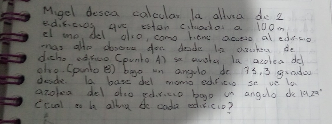 Mgel desea calcular la altura de 2
edihcios, gue estan cituados a 100m
el mo, del ofro, como hene accero al edrco 
mas alto observa doe dede la azotea de 
dicho edhao Cpunto A) se austa. la azotea de 
oho. (punto B) bao on angulo de 73. 3 grados 
desde la base del msmo edficio se ve lo. 
azolea del ofso edrcio bago un angulo de 19.29°
ccual a b allra do coda edificio?