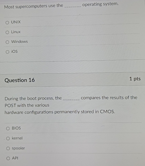 Most supercomputers use the _operating system.
UNIX
Linux
Windows
iOS
Question 16 1 pts
During the boot process, the _compares the results of the
POST with the various
hardware configurations permanently stored in CMOS.
BIOS
kernel
spooler
API