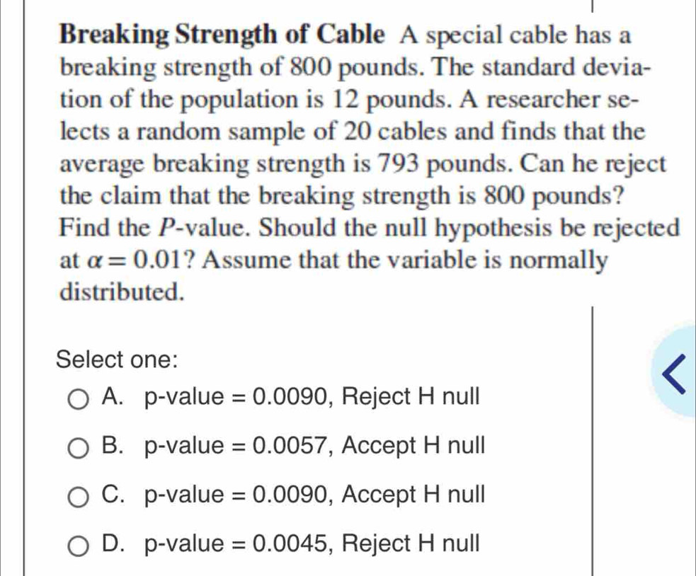 Breaking Strength of Cable A special cable has a
breaking strength of 800 pounds. The standard devia-
tion of the population is 12 pounds. A researcher se-
lects a random sample of 20 cables and finds that the
average breaking strength is 793 pounds. Can he reject
the claim that the breaking strength is 800 pounds?
Find the P -value. Should the null hypothesis be rejected
at alpha =0.01 ? Assume that the variable is normally
distributed.
Select one:
A. p-value =0.0090 , Reject H null
B. p-value =0.0057 , Accept H null
C. p-value =0.0090 , Accept H null
D. p-value =0.0045 , Reject H null