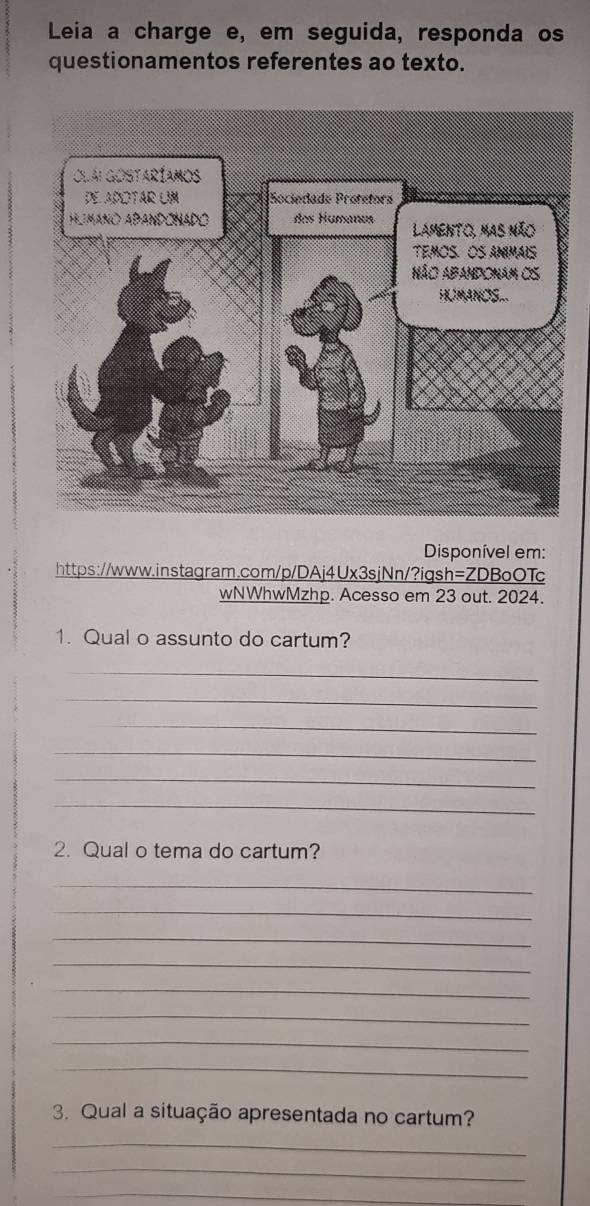 Leia a charge e, em seguida, responda os 
questionamentos referentes ao texto. 
Disponível em: 
https://www.instagram.com/p/DAj4Ux3sjNn/?igsh=ZDBoOTc 
wNWhwMzhp. Acesso em 23 out. 2024. 
1. Qual o assunto do cartum? 
_ 
_ 
_ 
_ 
_ 
_ 
2. Qual o tema do cartum? 
_ 
_ 
_ 
_ 
_ 
_ 
_ 
_ 
3. Qual a situação apresentada no cartum? 
_ 
_ 
_