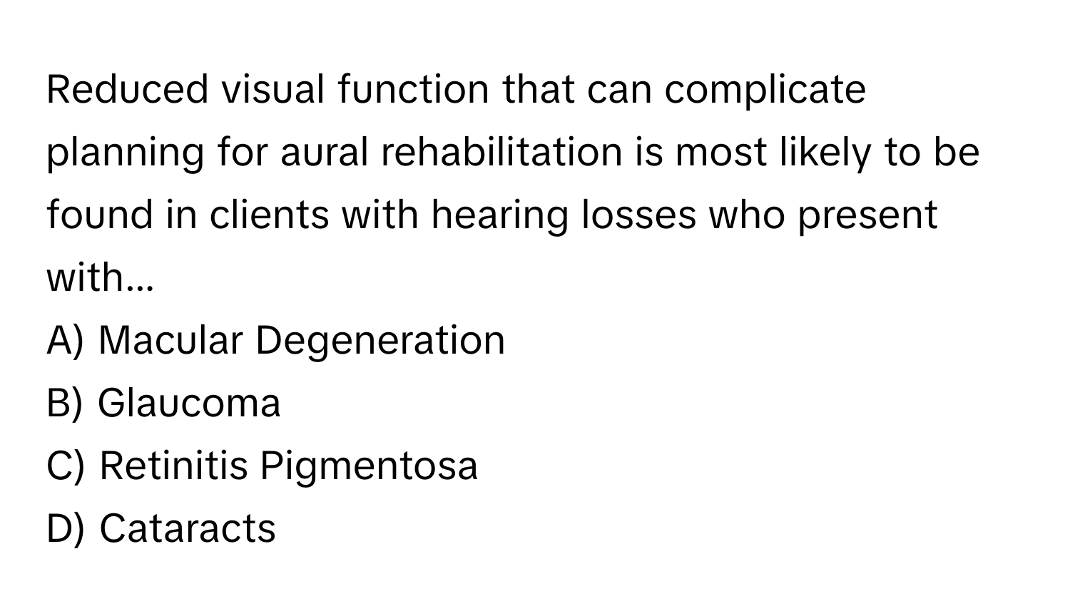 Reduced visual function that can complicate planning for aural rehabilitation is most likely to be found in clients with hearing losses who present with...

A) Macular Degeneration 
B) Glaucoma 
C) Retinitis Pigmentosa 
D) Cataracts