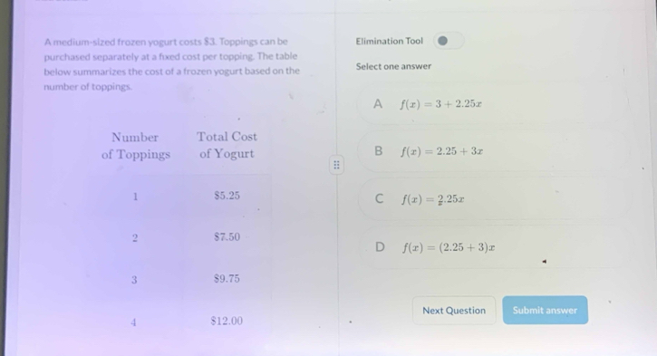 A medium-sized frozen yogurt costs $3. Toppings can be Elimination Tool
purchased separately at a fixed cost per topping. The table
below summarizes the cost of a frozen yogurt based on the Select one answer
number of toppings
A f(x)=3+2.25x
B
f(x)=2.25+3x;;
C f(x)=2.25x
D f(x)=(2.25+3)x
Next Question Submit answer