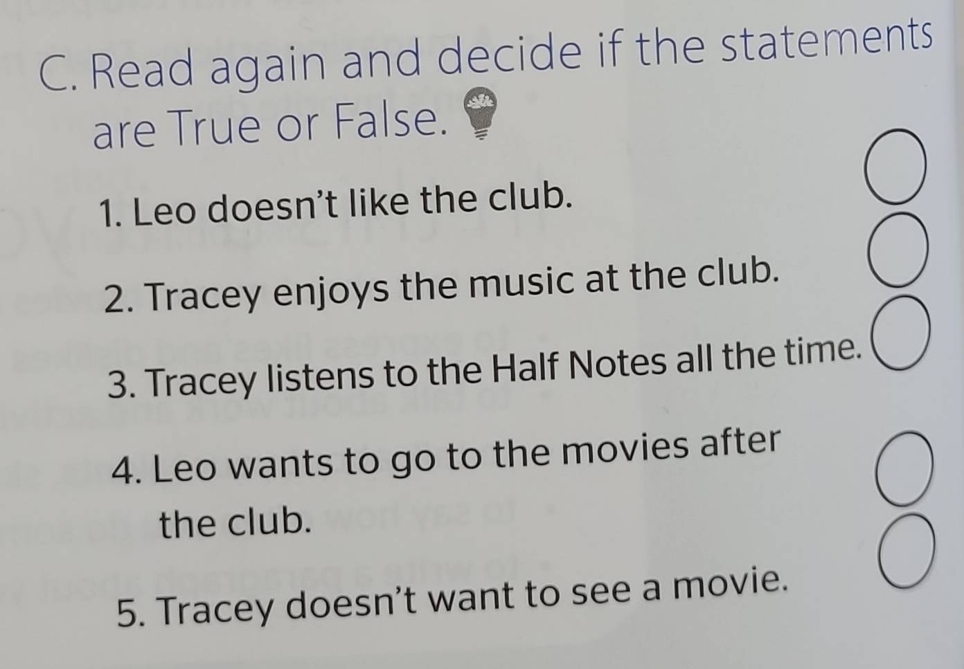 Read again and decide if the statements 
are True or False. 
1. Leo doesn't like the club. 
2. Tracey enjoys the music at the club. 
3. Tracey listens to the Half Notes all the time. 
4. Leo wants to go to the movies after 
the club. 
5. Tracey doesn't want to see a movie.