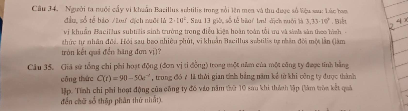 Người ta nuôi cấy vi khuẩn Bacillus subtilis trong nổi lên men và thu được số liệu sau: Lúc ban 
đầu, số tế bào /1m/ dịch nuôi là 2· 10^2. Sau 13 giờ, số tế bào/ 1ml dịch nuôi là 3,33· 10^9. Biết 
vi khuẩn Bacillus subtilis sinh trưởng trong điều kiện hoàn toàn tối ưu và sinh sản theo hình - 
thức tự nhân đôi. Hỏi sau bao nhiêu phút, vi khuẩn Bacillus subtilis tự nhân đôi một lần (làm 
tròn kết quả đến hàng đơn vị)? 
Câu 35. Giả sử tổng chi phí hoạt động (đơn vị tỉ đồng) trong một năm của một công ty được tính bằng 
công thức C(t)=90-50e^(-t) , trong đó t là thời gian tính bằng năm kể từ khi công ty được thành 
lập. Tính chi phí hoạt động của công ty đó vào năm thứ 10 sau khi thành lập (làm tròn kết quả 
đến chữ số thập phân thứ nhất).